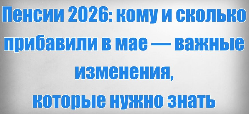 Индексация Пенсии 2026 кому и сколько прибавили в мае — важные изменения, которые нужно знать